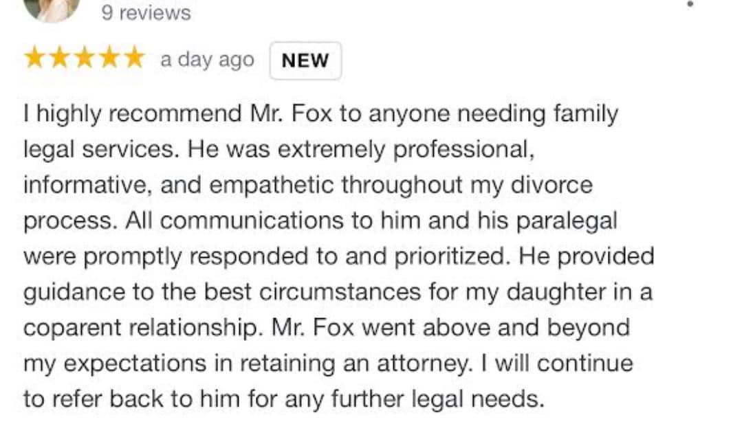 ID: A screenshot of a Google review. The text reads: &quot;I highly recommend Mr. Fox to anyone needing family legal services. He was extremely professional, informative, and empathetic throughout my divorce process. All communications to him and his paralegal were promptly responded to and prioritized. He provided guidance to the best circumstances for my daughter in a coparent relationship. Mr. Fox went above and beyond my expectations in retaining an attorney. I will continue to refer back to him for any furt